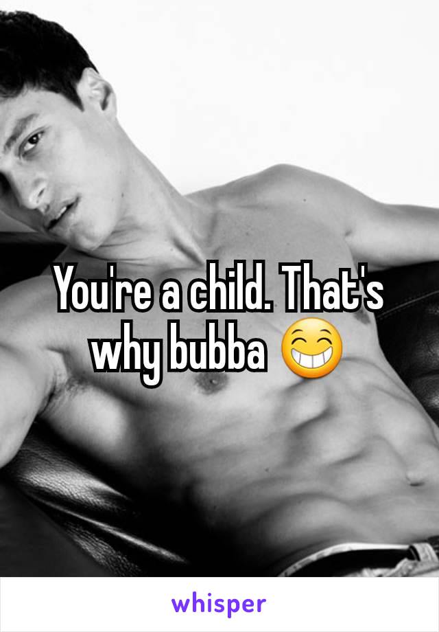 You're a child. That's why bubba 😁