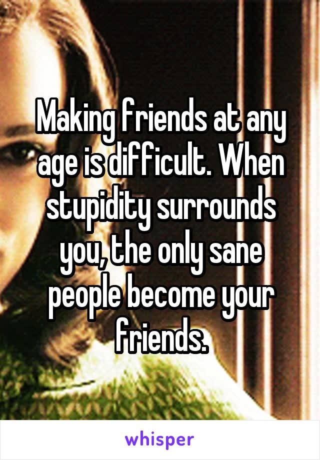 Making friends at any age is difficult. When stupidity surrounds you, the only sane people become your friends.