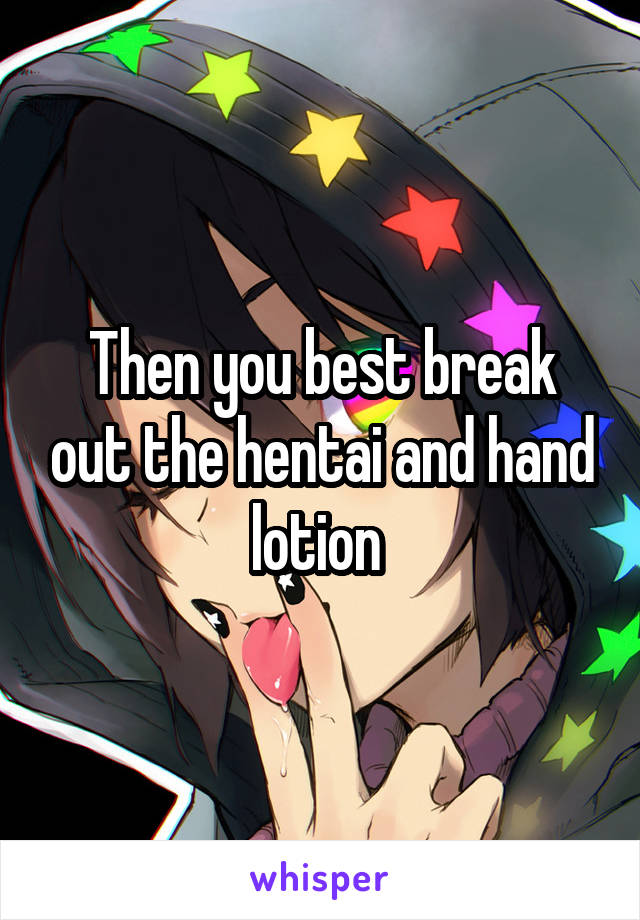 Then you best break out the hentai and hand lotion 