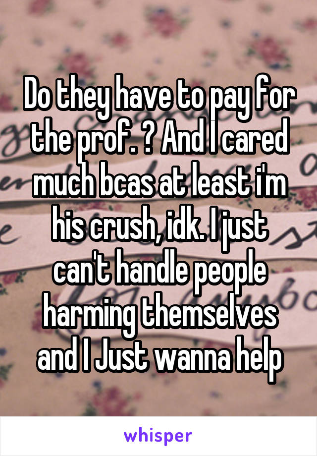 Do they have to pay for the prof. ? And I cared much bcas at least i'm his crush, idk. I just can't handle people harming themselves and I Just wanna help