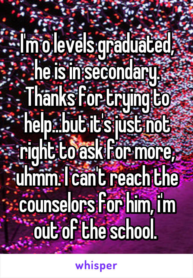 I'm o levels graduated, he is in secondary. Thanks for trying to help...but it's just not right to ask for more, uhmm. I can't reach the counselors for him, i'm out of the school. 