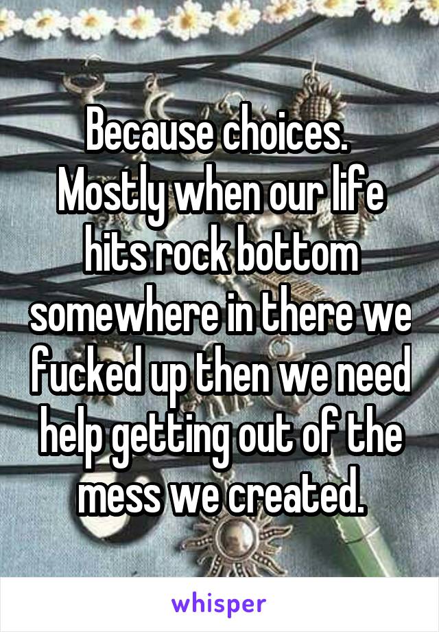 Because choices. 
Mostly when our life hits rock bottom somewhere in there we fucked up then we need help getting out of the mess we created.