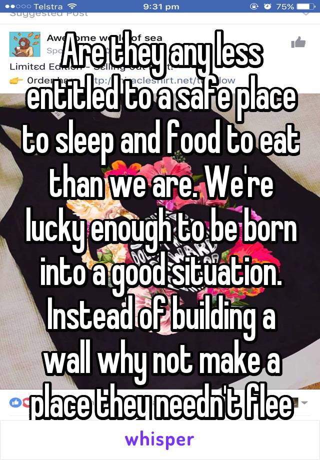 Are they any less entitled to a safe place to sleep and food to eat than we are. We're lucky enough to be born into a good situation. Instead of building a wall why not make a place they needn't flee