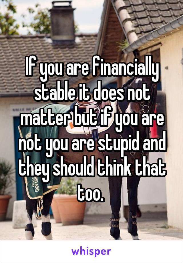 If you are financially stable it does not matter but if you are not you are stupid and they should think that too. 