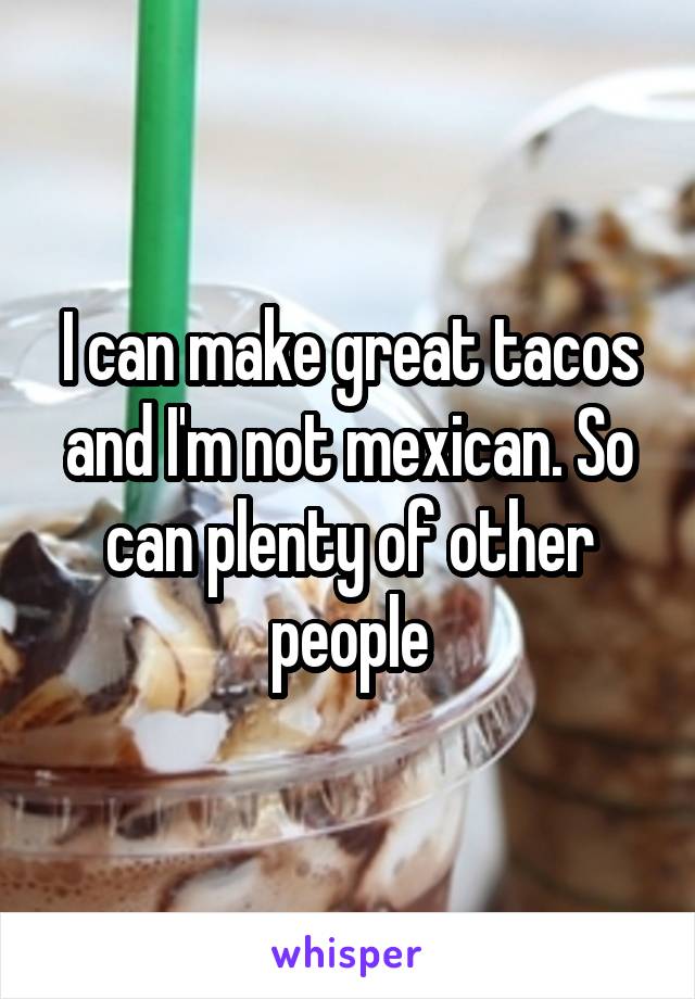 I can make great tacos and I'm not mexican. So can plenty of other people