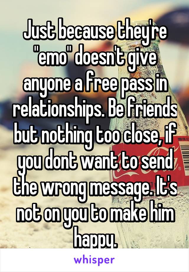 Just because they're "emo" doesn't give anyone a free pass in relationships. Be friends but nothing too close, if you dont want to send the wrong message. It's not on you to make him happy.