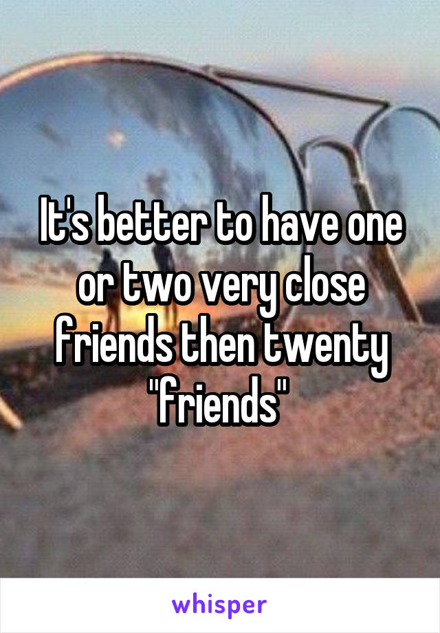 It's better to have one or two very close friends then twenty "friends" 