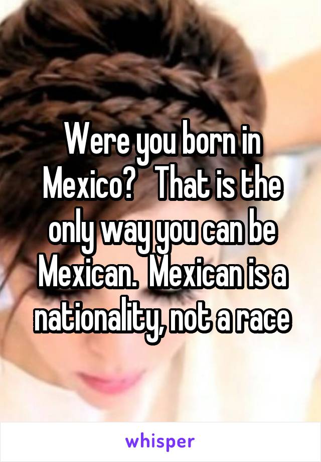 Were you born in Mexico?   That is the only way you can be Mexican.  Mexican is a nationality, not a race