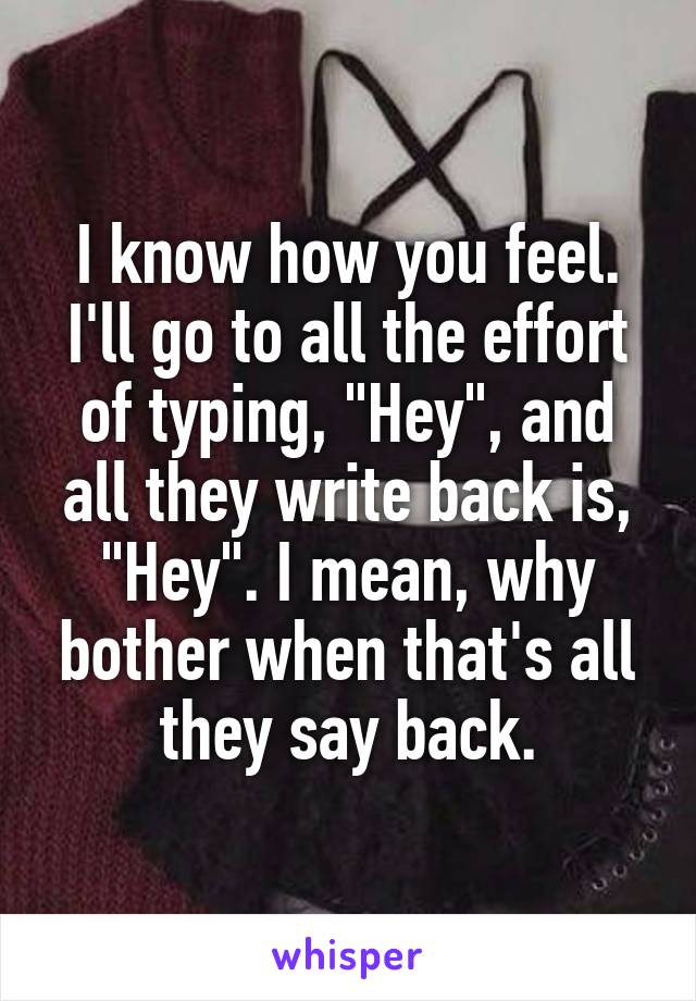 I know how you feel. I'll go to all the effort of typing, "Hey", and all they write back is, "Hey". I mean, why bother when that's all they say back.