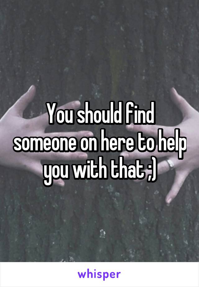 You should find someone on here to help you with that ;)