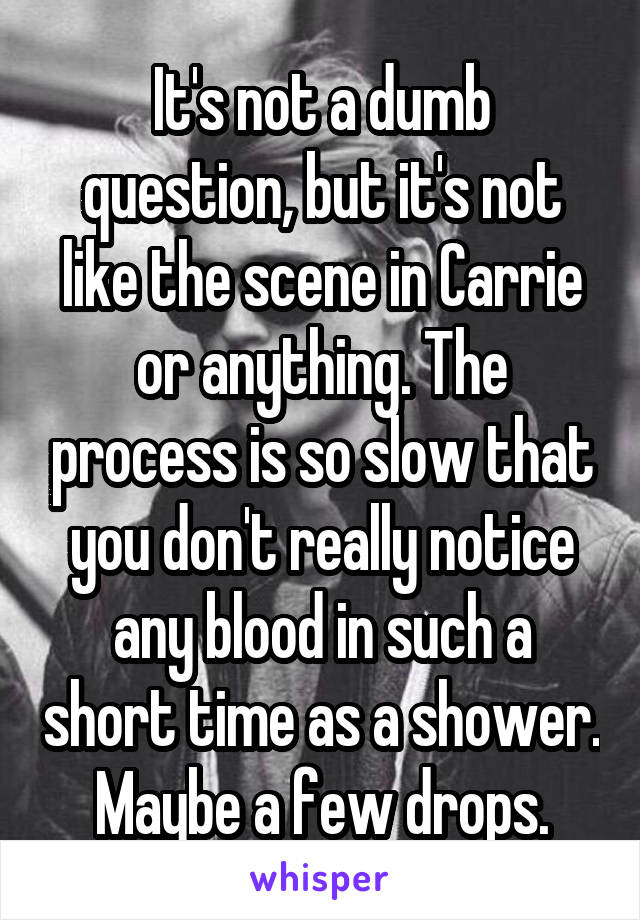 It's not a dumb question, but it's not like the scene in Carrie or anything. The process is so slow that you don't really notice any blood in such a short time as a shower. Maybe a few drops.