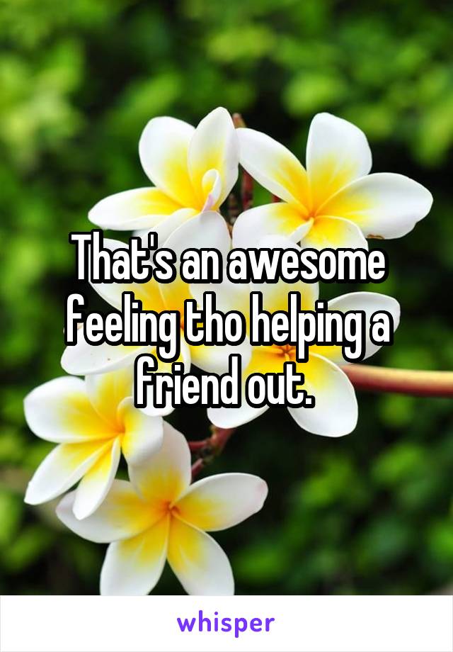 That's an awesome feeling tho helping a friend out. 