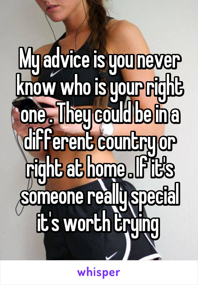 My advice is you never know who is your right one . They could be in a different country or right at home . If it's someone really special it's worth trying 