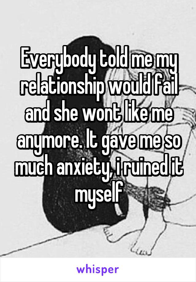 Everybody told me my relationship would fail and she wont like me anymore. It gave me so much anxiety, i ruined it myself
