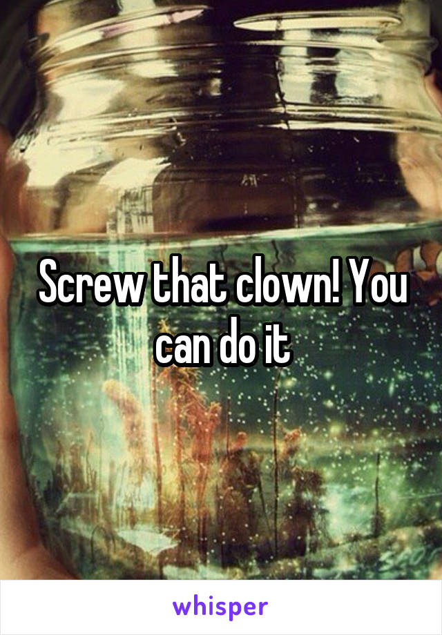 Screw that clown! You can do it