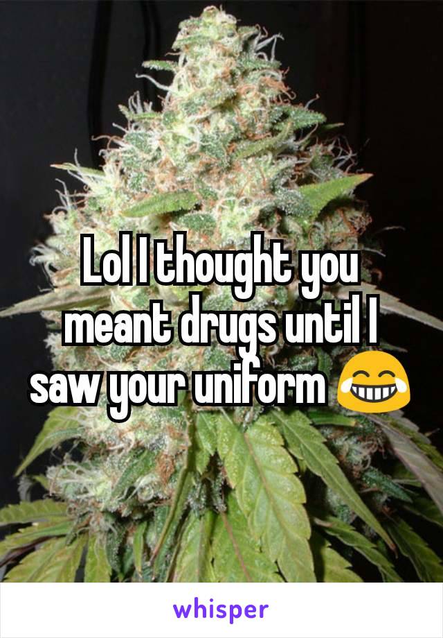 Lol I thought you meant drugs until I saw your uniform 😂