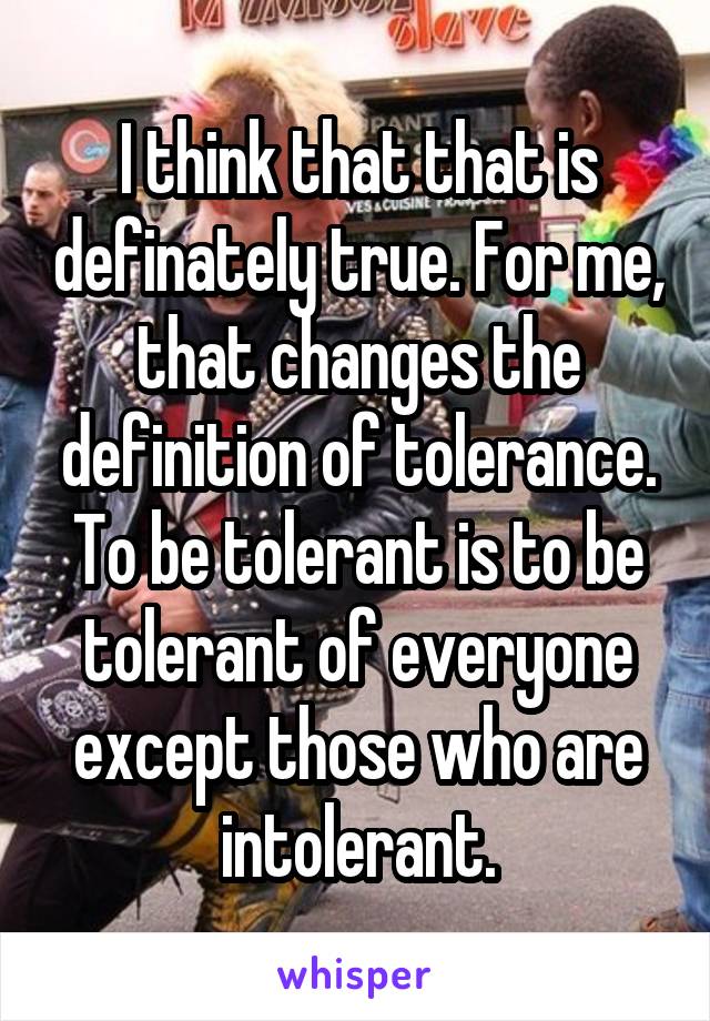 I think that that is definately true. For me, that changes the definition of tolerance. To be tolerant is to be tolerant of everyone except those who are intolerant.