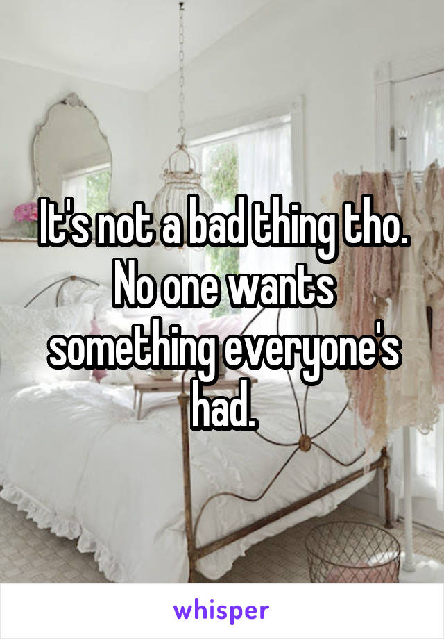 It's not a bad thing tho. No one wants something everyone's had.