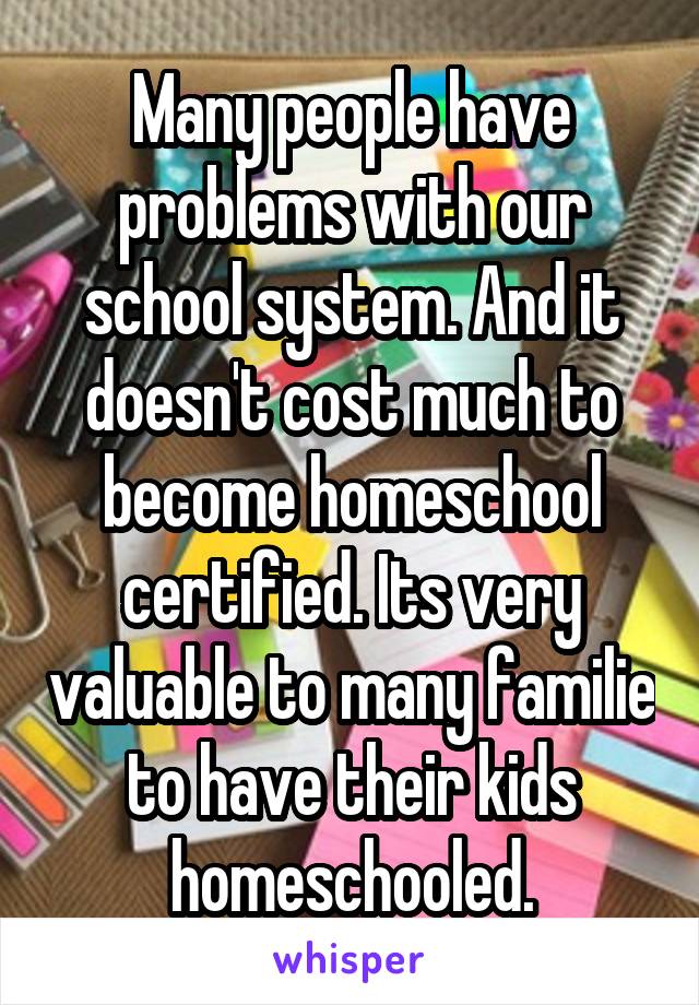 Many people have problems with our school system. And it doesn't cost much to become homeschool certified. Its very valuable to many familie to have their kids homeschooled.