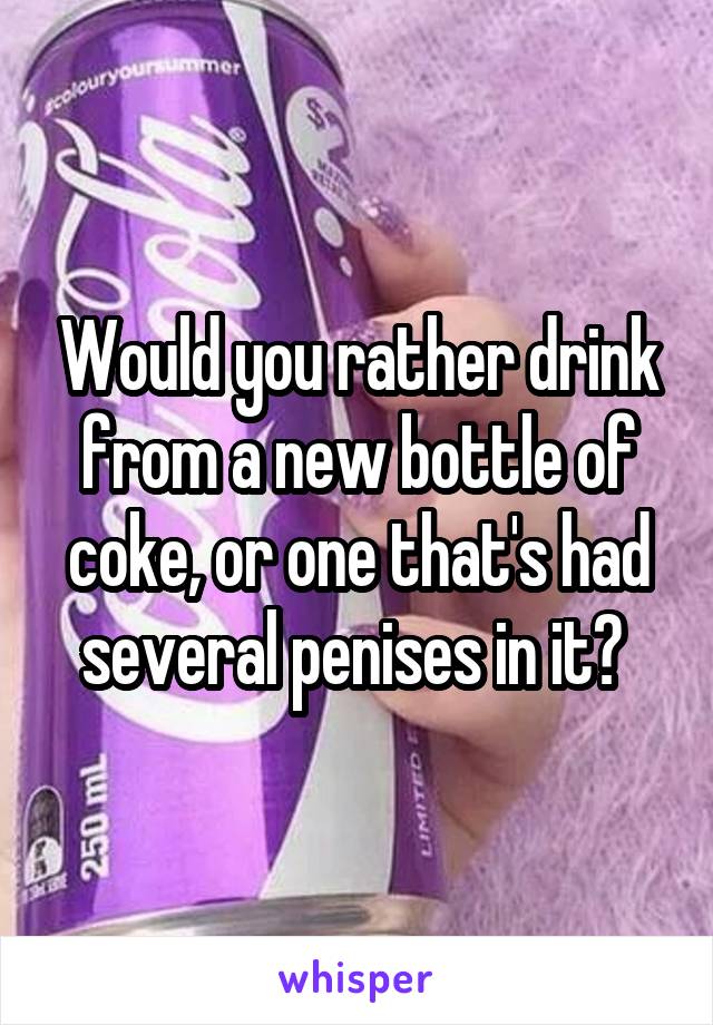 Would you rather drink from a new bottle of coke, or one that's had several penises in it? 