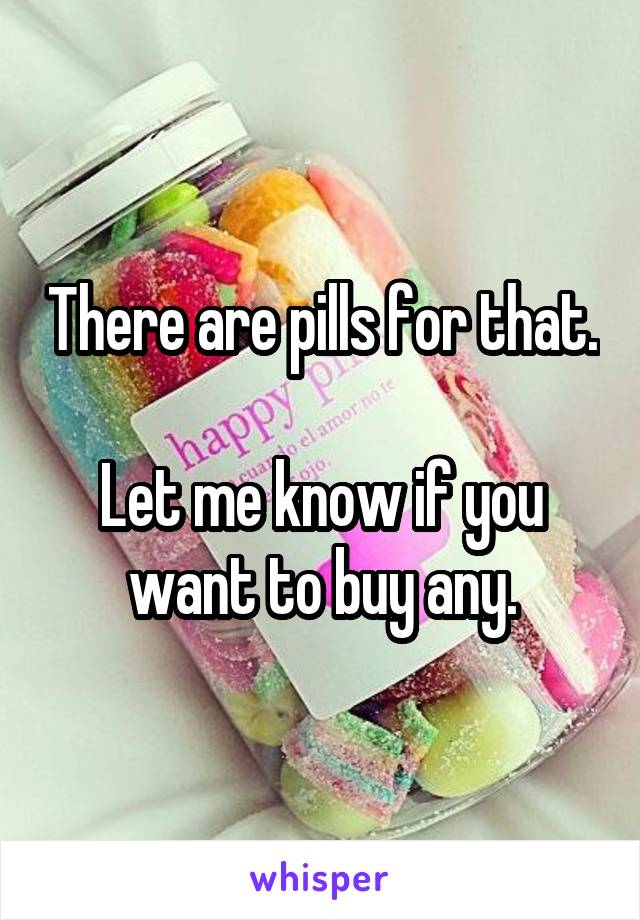 There are pills for that.

Let me know if you want to buy any.