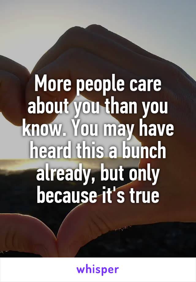 More people care about you than you know. You may have heard this a bunch already, but only because it's true