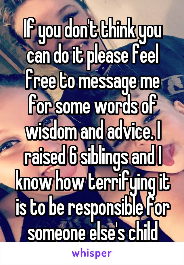 If you don't think you can do it please feel free to message me for some words of wisdom and advice. I raised 6 siblings and I know how terrifying it is to be responsible for someone else's child