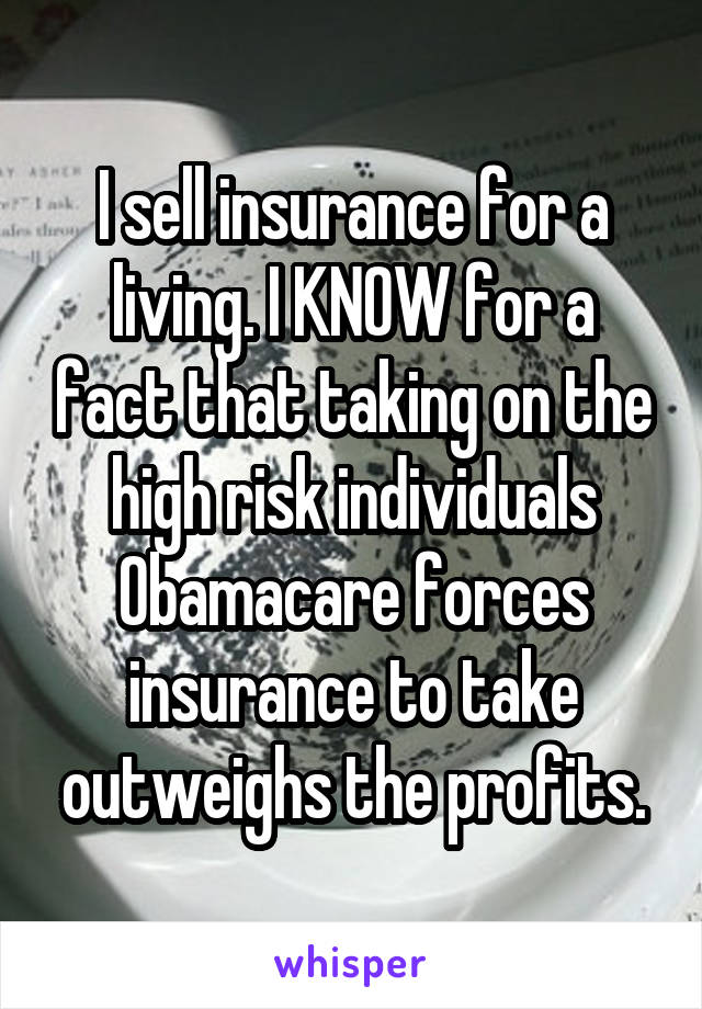 I sell insurance for a living. I KNOW for a fact that taking on the high risk individuals Obamacare forces insurance to take outweighs the profits.