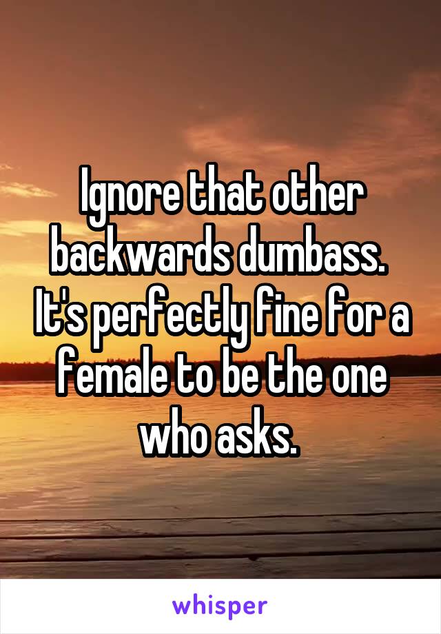 Ignore that other backwards dumbass.  It's perfectly fine for a female to be the one who asks. 