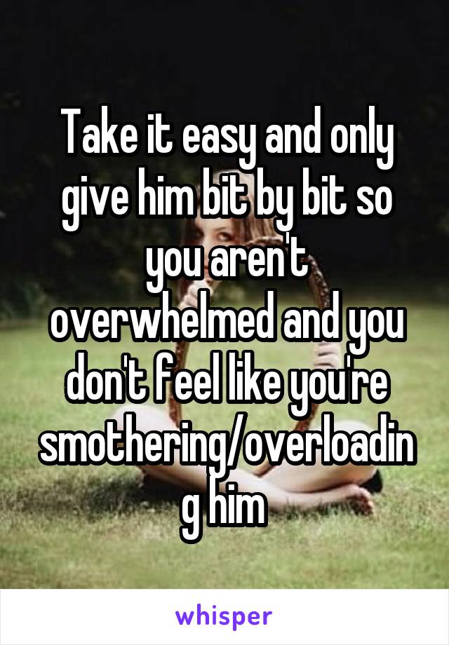 Take it easy and only give him bit by bit so you aren't overwhelmed and you don't feel like you're smothering/overloading him 