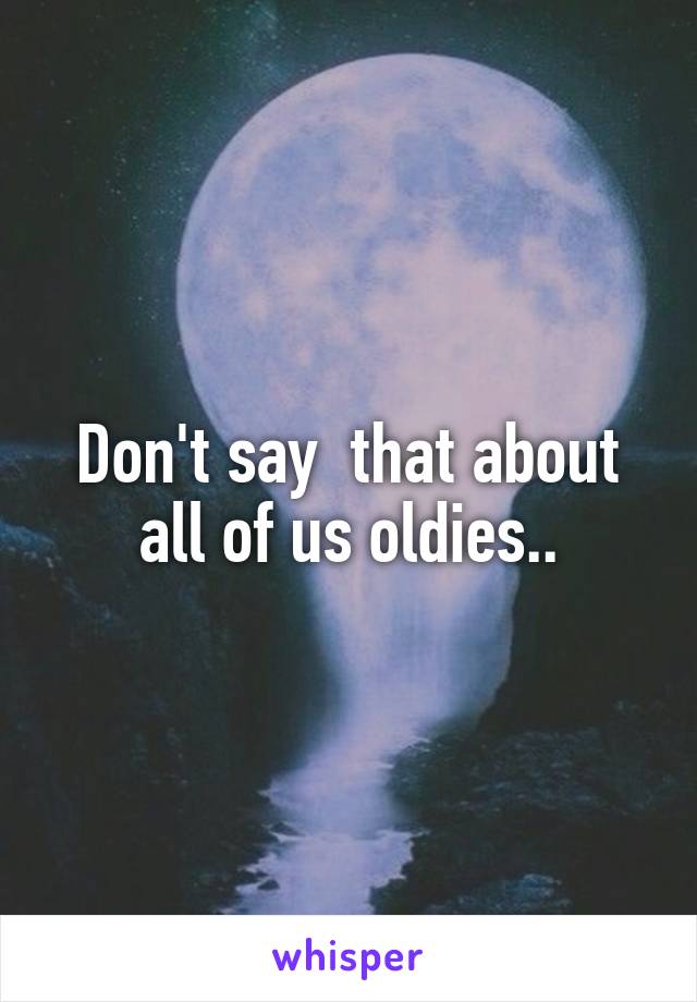 Don't say  that about all of us oldies..