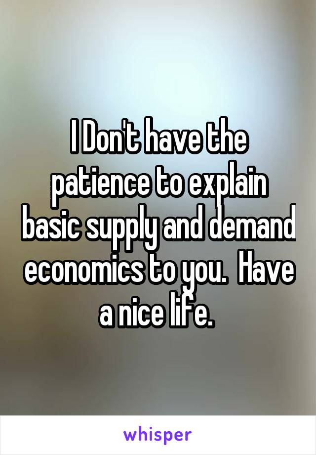 I Don't have the patience to explain basic supply and demand economics to you.  Have a nice life. 