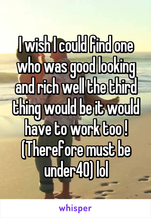 I wish I could find one who was good looking and rich well the third thing would be it would have to work too ! (Therefore must be under40) lol