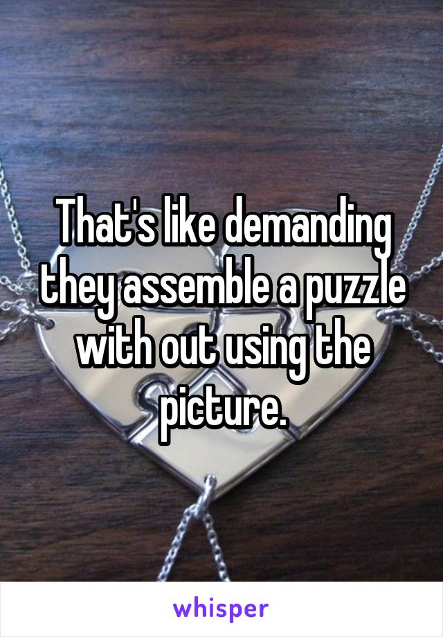 That's like demanding they assemble a puzzle with out using the picture.