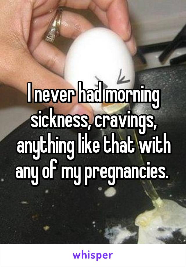 I never had morning sickness, cravings, anything like that with any of my pregnancies. 