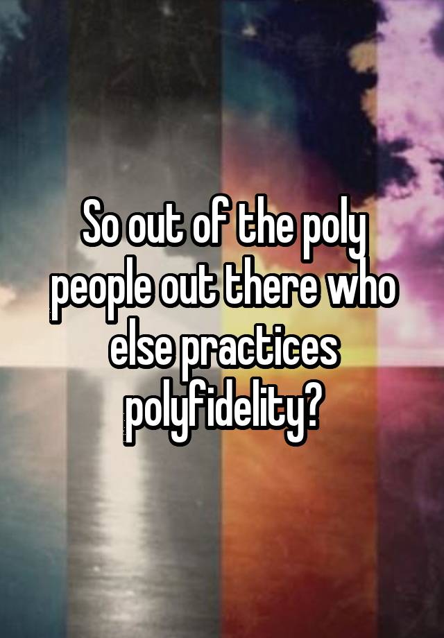 So out of the poly people out there who else practices polyfidelity?