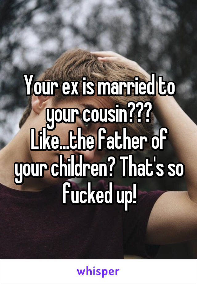 Your ex is married to your cousin??? Like...the father of your children? That's so fucked up!