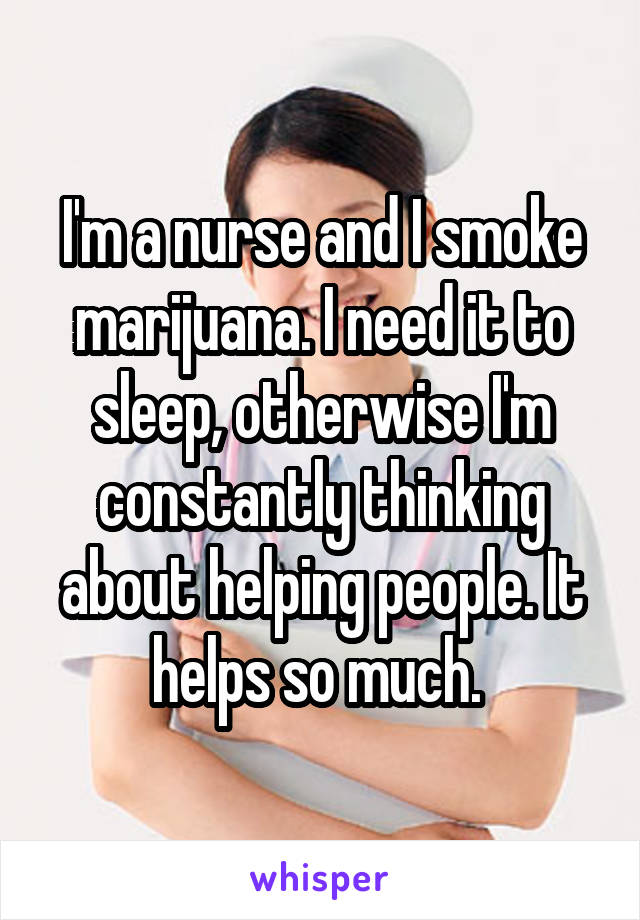 I'm a nurse and I smoke marijuana. I need it to sleep, otherwise I'm constantly thinking about helping people. It helps so much. 