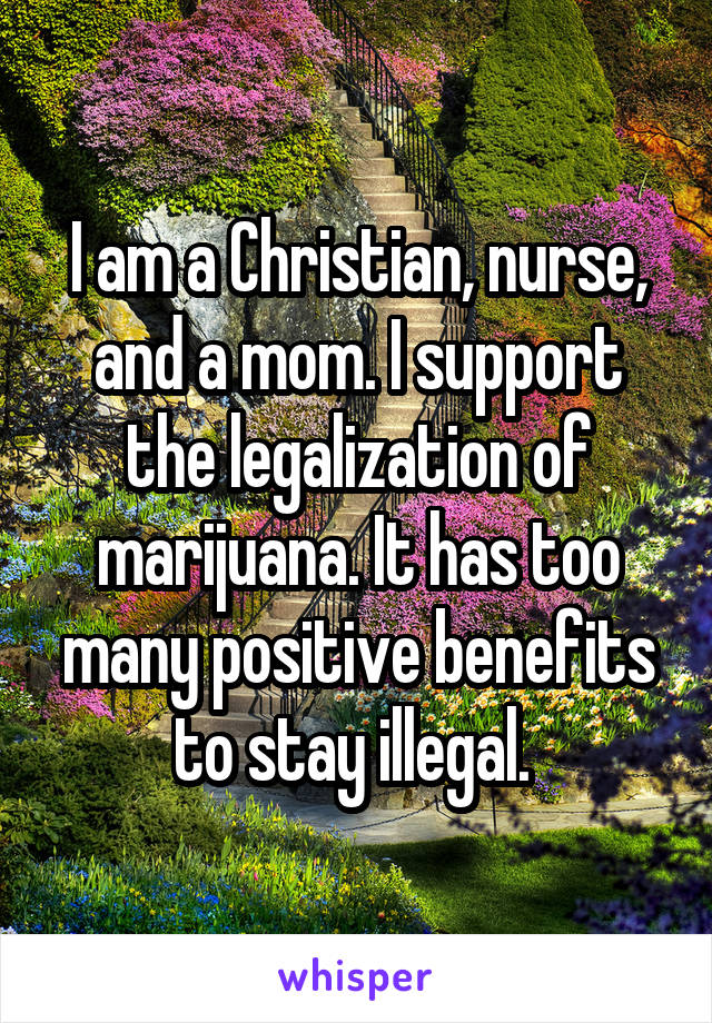 I am a Christian, nurse, and a mom. I support the legalization of marijuana. It has too many positive benefits to stay illegal. 