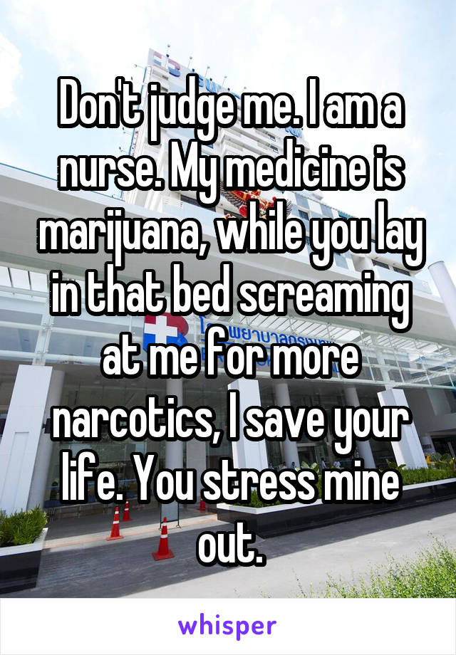Don't judge me. I am a nurse. My medicine is marijuana, while you lay in that bed screaming at me for more narcotics, I save your life. You stress mine out.