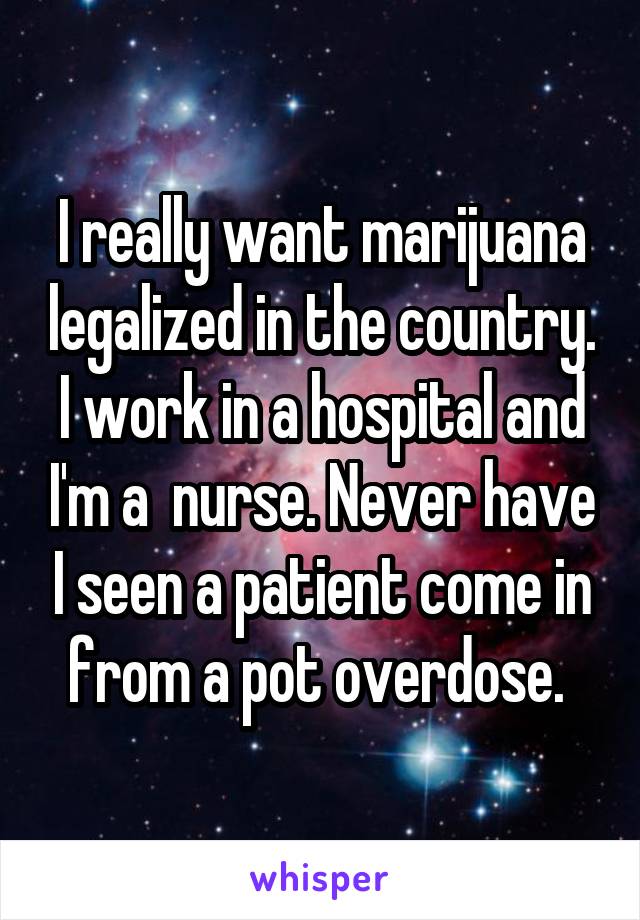 I really want marijuana legalized in the country. I work in a hospital and I'm a  nurse. Never have I seen a patient come in from a pot overdose. 