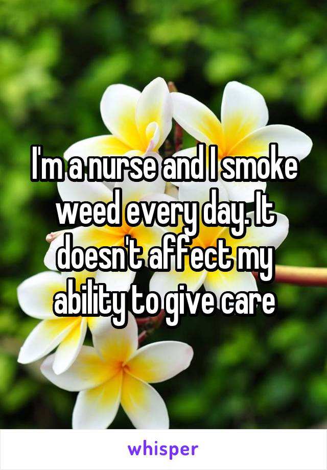 I'm a nurse and I smoke weed every day. It doesn't affect my ability to give care