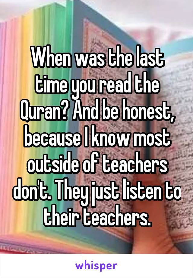 When was the last time you read the Quran? And be honest, because I know most outside of teachers don't. They just listen to their teachers.