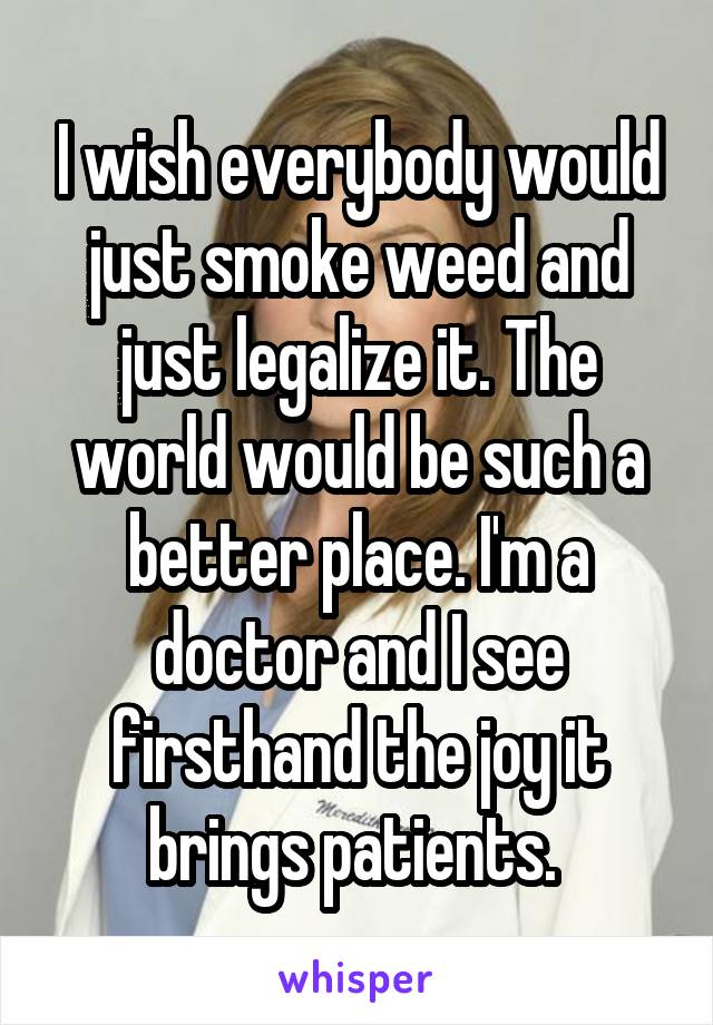 I wish everybody would just smoke weed and just legalize it. The world would be such a better place. I'm a doctor and I see firsthand the joy it brings patients. 