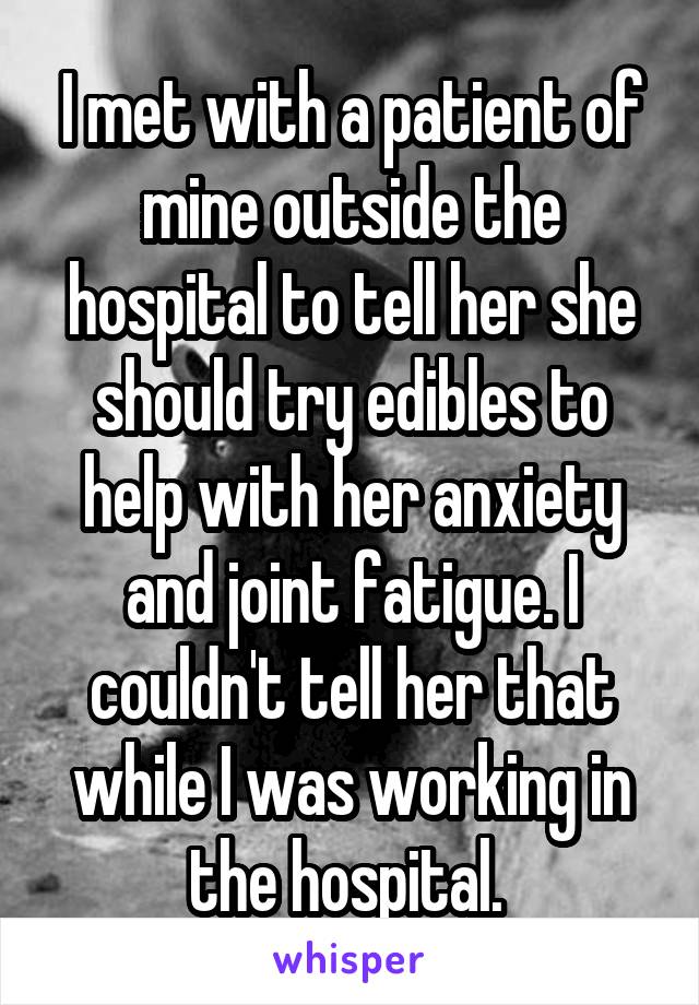 I met with a patient of mine outside the hospital to tell her she should try edibles to help with her anxiety and joint fatigue. I couldn't tell her that while I was working in the hospital. 