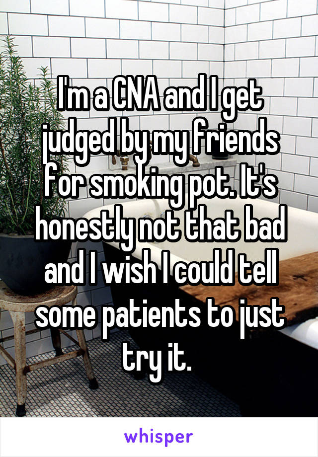 I'm a CNA and I get judged by my friends for smoking pot. It's honestly not that bad and I wish I could tell some patients to just try it. 