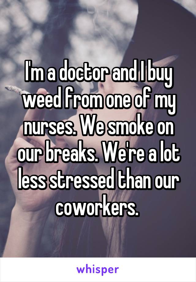 I'm a doctor and I buy weed from one of my nurses. We smoke on our breaks. We're a lot less stressed than our coworkers. 
