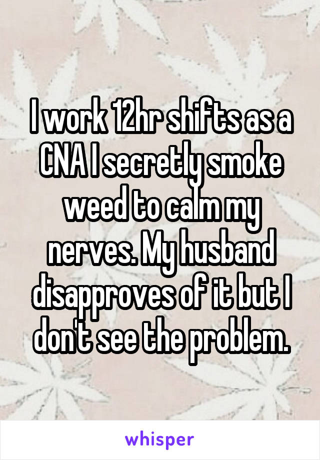 I work 12hr shifts as a CNA I secretly smoke weed to calm my nerves. My husband disapproves of it but I don't see the problem.