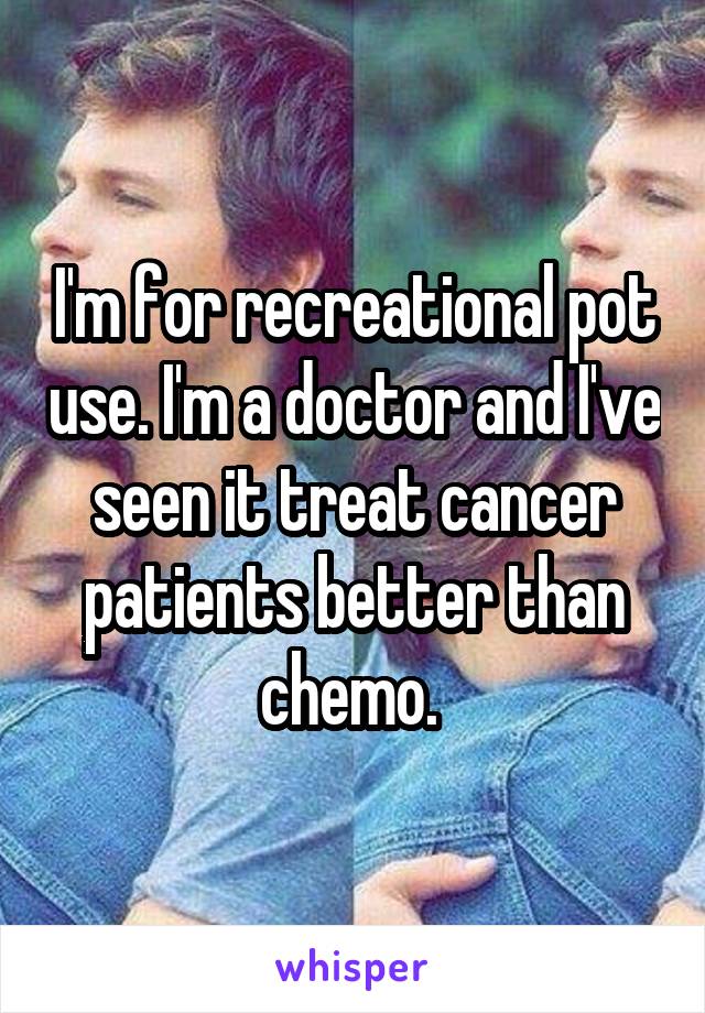 I'm for recreational pot use. I'm a doctor and I've seen it treat cancer patients better than chemo. 