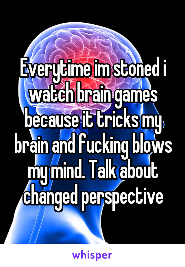 Everytime im stoned i watch brain games because it tricks my brain and fucking blows my mind. Talk about changed perspective